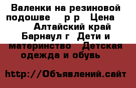 Валенки на резиновой подошве 23 р-р › Цена ­ 300 - Алтайский край, Барнаул г. Дети и материнство » Детская одежда и обувь   